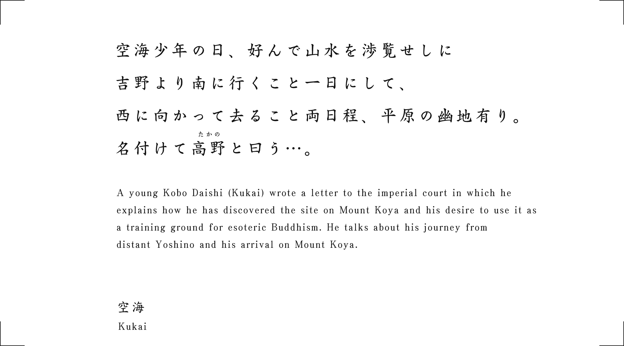 A young Kobo Daishi (Kukai) wrote a letter to the imperial court in which he explains how he has discovered the site on Mount Koya and his desire to use it as a training ground for esoteric Buddhism. He talks about his journey from distant Yoshino and his arrival on Mount Koya.