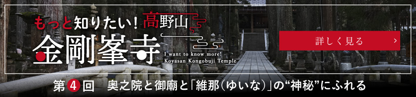もっと知りたい！高野山金剛峯寺／I want to know more! Koyasan Kongobuji Temple／第４回　奥之院と御廟と「維那（ゆいな）」の“神秘”にふれる／詳しく見る