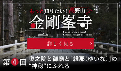 もっと知りたい！高野山金剛峯寺／I want to know more! Koyasan Kongobuji Temple／第４回　奥之院と御廟と「維那（ゆいな）」の“神秘”にふれる／詳しく見る