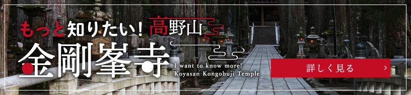 もっと知りたい！高野山金剛峯寺／I want to know more! Koyasan Kongobuji Temple／詳しく見る