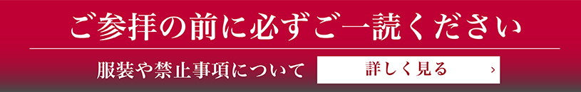 ご参拝の前に必ずご一読ください。服装や禁止事項について 詳しく見る