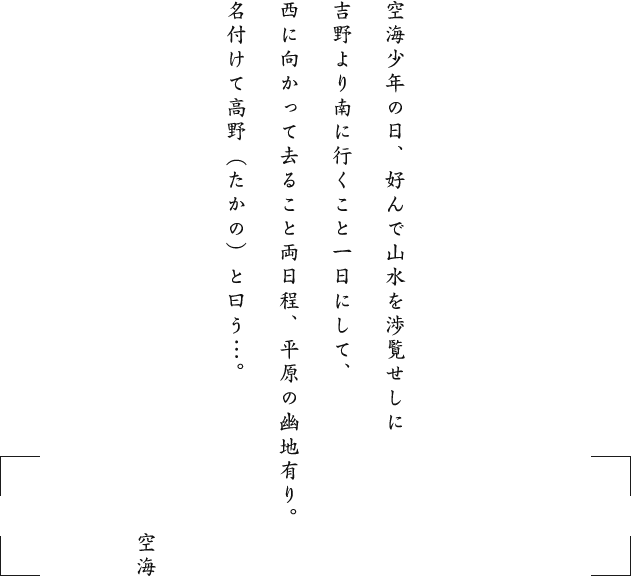 空海少年の日、好んで山水を渉覧せしに吉野より南に行くこと一日にして、西に向かって去ること両日程、平原の幽地有り。名付けて高野（たかの）と曰う…。 空海